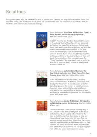 _12
During recent years, a lot has happened in terms of publications. There are not only the books by Prof. Yunus, but
also other books, case studies and articles about the social business idea and various social businesses. Here you
will find a brief overview about selected readings:
Readings
Yunus, Muhammad. Creating a World without Poverty –
Social Business and the Future of Capitalism.
New York: Public Affairs, 2007.
In 2007, Yunus for the first time formulated his vision
in “Creating a World without Poverty” and pioneered
and defined the idea of social business. In this book,
Yunus gives an account of social business and describes
how his ideas moved from microcredit to the first
social business designs, such as Grameen Bank and
Grameen Danone. Yunus writes about the development
and implementation of these social business ideas and
about the lessons learnt from his experiences. The
“Times” concludes: “Not only does it read as swiftly as
a thriller, it turns the dreary science of development
economics inside out.”
Yunus, Muhammad. Building Social Business: The
New Kind of Capitalism that Serves Humanities Most
Pressing Needs. New York: Public Affairs, 2010.
In his second book on social business, “Building
social business models”, Muhammad Yunus looks more
deeply into the concept of social business and offers
a practical guidance for creators of social businesses.
Important issues such as the formulation of seven
principles for the creation of social business or legal
and financial frameworks are presented and discussed in
Yunus’ most recent book.
Yunus, Muhammad. Banker To The Poor: Micro-Lending
and the Battle Against World Poverty. New York: Public
Affairs, 2003.
“Banker to the Poor” is the unique founding story of
the Grameen Bank’s microcredit system that is based
on Muhammad Yunus’ idea to extend credit to the
poor so that they can help themselves. In clear and
conversational tone, Yunus tells this story from his
personal perspective and gives insight into the concept,
premises, and challenges of the Grameen bank. In 2006,
Grameen and Yunus received the Nobel Peace Prize for
their efforts to create economic and social development
from within the lowest socio-economic groups.
 