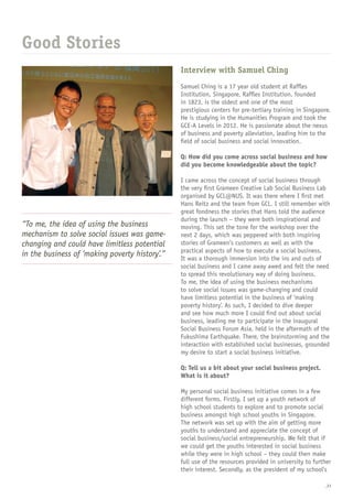 _21
Interview with Samuel Ching
Samuel Ching is a 17 year old student at Raffles
Institution, Singapore. Raffles Institution, founded
in 1823, is the oldest and one of the most
prestigious centers for pre-tertiary training in Singapore.
He is studying in the Humanities Program and took the
GCE-A Levels in 2012. He is passionate about the nexus
of business and poverty alleviation, leading him to the
field of social business and social innovation.
Q: How did you come across social business and how
did you become knowledgeable about the topic?
I came across the concept of social business through
the very first Grameen Creative Lab Social Business Lab
organised by GCL@NUS. It was there where I first met
Hans Reitz and the team from GCL. I still remember with
great fondness the stories that Hans told the audience
during the launch – they were both inspirational and
moving. This set the tone for the workshop over the
next 2 days, which was peppered with both inspiring
stories of Grameen’s customers as well as with the
practical aspects of how to execute a social business.
It was a thorough immersion into the ins and outs of
social business and I came away awed and felt the need
to spread this revolutionary way of doing business.
To me, the idea of using the business mechanisms
to solve social issues was game-changing and could
have limitless potential in the business of ‘making
poverty history’. As such, I decided to dive deeper
and see how much more I could find out about social
business, leading me to participate in the inaugural
Social Business Forum Asia, held in the aftermath of the
Fukushima Earthquake. There, the brainstorming and the
interaction with established social businesses, grounded
my desire to start a social business initiative.
Q: Tell us a bit about your social business project.
What is it about?
My personal social business initiative comes in a few
different forms. Firstly, I set up a youth network of
high school students to explore and to promote social
business amongst high school youths in Singapore.
The network was set up with the aim of getting more
youths to understand and appreciate the concept of
social business/social entrepreneurship. We felt that if
we could get the youths interested in social business
while they were in high school – they could then make
full use of the resources provided in university to further
their interest. Secondly, as the president of my school’s
Good Stories
“To me, the idea of using the business
mechanism to solve social issues was game-
changing and could have limitless potential
in the business of ‘making poverty history’.”
 