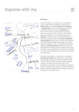 _29
Organize with Joy
Workshops
Just like conferences, workshops can have different
scales. Social business workshops can be part of a
lecture series, an integral element of a conference
or single events. They can be organized by students
and faculty members or by other institutions or
persons. The university could provide the physical
place and support for such a workshop. This decision
depends on whether the university already has the
expertise or prefers to rely on external specialists. In
any case, workshops always need active involvement
of participants and your job is to ensure and moderate
the communication between participants. You should
organize workshops if you or the potential participants
endeavor a practical outcome. Workshops can be an
ideal platform to develop concrete social business ideas
and action steps. Depending on the size of the workshop
(or series), the steps listed in the checklist should guide
your preparation.
No matter if you opt for a conference or a workshop:
document the results and publish them. Assessments
of the quality of your event should be obtained using
surveys. Think of whether the event will be repeated
next year and send a save-the-Date note to the
participants. You should also list mistakes and problems
that have happened and organize a feedback meeting to
question why they happened and eventually change the
procedures for next year’s event.
 
