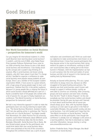 _34
Good Stories
One World Convention on Social Business
– perspectives for tomorrow’s world
Can you imagine 50 international students in a little
south Bavarian town learning about social business?
I couldn’t, until the end of 2009, when Nobel Peace
Prize Laureate Professor Muhammad Yunus came to
our little university town Passau to give a talk about
social business and microfinance. I was totally struck
by the concept and I couldn’t stop thinking of it
anymore. Why is social business not known among
students, why did I learn about it just then? To change
all this I decided to organize a conference to make
social business more popular among students all over
Europe. Since I am a member of the European student
organization AEGEE, I have access to a great network,
with a huge group of young people eager to learn and
experience. I believe that this is the perfect audience,
because it is young people like us shaping the future in
which social business should definitely be a part of. I
found a wonderful team of 20 people who worked with
a lot of passion for one year to finally implement our
conference: “One World Convention on Social Business-
perspectives for tomorrow’s world”.
We had a very interactive approach in order to make the
participants learn not only by listening to expert talks
(e.g. “The Social Business Movement, Grameen Creative
Lab“) but also getting active in workshops like “How to
realize and run a Social Business?” by Angela Lawaldt
from Bonventure. On a Best Practice Fair all university
students could inform themselves about different social
business and microfinance ideas like the GLS Bank,
Bonergie, Oikocredit, Social Business City or Baola. We
also formed project groups for the participants who
could think about their own social business ideas,
which were presented at the end of the convention.
Throughout the conference there was a spirit of great
motivation and commitment and I think we could meet
our objective to make social business more known on an
international level. I know from several participants that
they became active in the social business field, doing
research for papers on microfinance, working on their
own social business idea or taking part at the Vision
Summit in Potsdam. Until the implementation we had
to work ourselves into the mind and matter of social
business and did a lot of research in the internet and
reading texts by Muhammad Yunus.
Actually we learned while planning. This was a great
motivation to always move one, because we often
struggled to find good funding and partners: The
obstacle was that social business wasn’t known well
enough to support it without doubts. Luckily we
were able to convince our university, other university
groups and local sponsors and even took a funding
from the EU’s “Youth in Action Program”. In the end
everybody saw that social business matters and should
be promoted. During this year my team and I learned
so much about social business but of course you
should always go on. Now, with my bachelor degree
coming to an end I plan to get active in the field of
sustainable lifestyles, the post growth society and also
social business. I am still hooked and I hope that the
“One World Convention on Social Business” had the
same effect on all the participants. Even though the
conference is already over our webpage is still active as
a learning platform. Feel free to download our reader
and other information- because sharing is caring:
www.oneworldconvention.net
Author: Friederike Korte, Project Manager, One World
Convention on Social Business
 