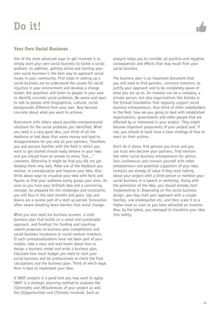 _40
Your Own Social Business
One of the most advanced ways to get involved is to
simply start your own social business to tackle a social
problem. In addition, getting active and starting your
own social business is the best way to approach social
issues in your community. First steps in setting up a
social business are to understand the causes for social
injustice in your environment and develop a change
model: Ask questions and listen to people in your area
to identify concrete social problems. Be aware and open
to talk to people with biographical, cultural, social
backgrounds different from your own. Now become
concrete about what you want to achieve.
Brainstorm with others about possible entrepreneurial
solutions for the social problems you identified. What
you need is a very good idea, just think of all the
mediocre or bad ideas that waste money and lead to
disappointment for you and all your partners. Therefore,
you and persons familiar with the field in which you
want to get started should really believe in your idea
and you should have an answer to every “but…”
comment. Otherwise it might be that you did not yet
develop them very well. Make use of the feedback you
receive, re-conceptualize and improve your idea. Also
think about ways to visualize your idea with facts and
figures so that your audience easily grasps your aims. As
soon as you have your brilliant idea and a convincing
concept, be prepared for the challenges and constraints
you will face in the next months and years. Ups and
downs are a normal part of a start up period. Innovation
often means breaking down barriers that resist change.
What you also need are business acumen, a solid
business plan that builds on a smart and sustainable
approach, and funding! For funding and coaching
submit proposals to business plan competitions and
social business incubators or social venture investors.
If such conceptualizations have not been part of your
studies, take a class and read books about how to
design a business model and write a business plan.
Calculate how much budget you need to start your
social business and let professionals re-check the final
calculations and the business plan. Think of which legal
form is best to implement your idea.
A SWOT analysis is a good tool you may want to apply.
SWOT is a strategic planning method to evaluate the
(S)trenghts and (W)eaknesses of your project as well
the (O)pportunities and (T)hreats involved. Such an
analysis helps you to consider all positive and negative
consequences and effects that may result from your
social business.
The business plan is an important document that
you will need to find partners, convince investors, to
justify your approach and to be completely aware of
what you are up to. An investor can be a company, a
private person, but also organizations like Ashoka or
the Schwab Foundation that regularly support social
business entrepreneurs. Also think of other stakeholders
in the field, how are you going to deal with established
organizations, governments and other people that are
affected by or interested in your project. They might
become important proponents of your project and, if
not, you should at least have a clear strategy of how to
react on their actions.
Don’t do it alone, find persons you know and you
can trust who become your partners. Find mentors
like other social business entrepreneurs for advice.
Join conferences and connect yourself with other
entrepreneurs and potential supporters of your idea.
Contacts are already of value if they start talking
about your project with a third person or mention your
social business in a speech or workshop. Along with
the promotion of the idea, you should already start
implementing it. Depending on the social business
design, you may start your approach with a couple
families, one kindergarten etc. and then scale it to a
higher level as soon as you have attracted an investor.
Now, by the latest, you managed to transform your idea
into reality.
Do it!
 