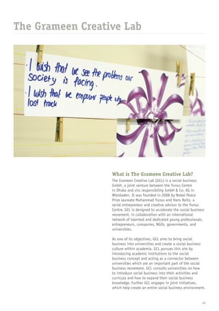 _43
What is The Grameen Creative Lab?
The Grameen Creative Lab (GCL) is a social business
GmbH, a joint venture between the Yunus Centre
in Dhaka and circ responsibility GmbH & Co. KG in
Wiesbaden. It was founded in 2008 by Nobel Peace
Prize laureate Muhammad Yunus and Hans Reitz, a
serial entrepreneur and creative advisor to the Yunus
Centre. GCL is designed to accelerate the social business
movement, in collaboration with an international
network of talented and dedicated young professionals,
entrepreneurs, companies, NGOs, governments, and
universities.
 
As one of its objectives, GCL aims to bring social
business into universities and create a social business
culture within academia. GCL pursues this aim by
introducing academic institutions to the social
business concept and acting as a connector between
universities which are an important part of the social
business movement. GCL consults universities on how
to introduce social business into their activities and
curricula and how to expand their social business
knowledge. Further GCL engages in joint initiatives,
which help create an entire social business environment.
The Grameen Creative Lab
 