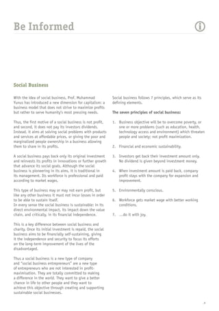 _6
Be Informed
Social Business
With the idea of social business, Prof. Muhammad
Yunus has introduced a new dimension for capitalism: a
business model that does not strive to maximize profits
but rather to serve humanity’s most pressing needs.
Thus, the first motive of a social business is not profit,
and second, it does not pay its investors dividends.
Instead, it aims at solving social problems with products
and services at affordable prices, or giving the poor and
marginalized people ownership in a business allowing
them to share in its profits.
A social business pays back only its original investment
and reinvests its profits in innovations or further growth
that advance its social goals. Although the social
business is pioneering in its aims, it is traditional in
its management. Its workforce is professional and paid
according to market wages.
This type of business may or may not earn profit, but
like any other business it must not incur losses in order
to be able to sustain itself.
In every sense the social business is sustainable: in its
direct environmental impact, its impact down the value
chain, and critically, in its financial independence.
This is a key difference between social business and
charity. Once its initial investment is repaid, the social
business aims to be financially self-sustaining, giving
it the independence and security to focus its efforts
on the long-term improvement of the lives of the
disadvantaged.
Thus a social business is a new type of company
and “social business entrepreneurs” are a new type
of entrepreneurs who are not interested in profit-
maximisation. They are totally committed to making
a difference in the world. They want to give a better
chance in life to other people and they want to
achieve this objective through creating and supporting
sustainable social businesses.
Social business follows 7 principles, which serve as its
defining elements.
The seven principles of social business:
1.	 Business objective will be to overcome poverty, or
one or more problems (such as education, health,
technology access and environment) which threaten
people and society; not profit maximization.
2.	 Financial and economic sustainability.
3.	 Investors get back their investment amount only.
No dividend is given beyond investment money.
4.	 When investment amount is paid back, company
profit stays with the company for expansion and
improvement.
5.	 Environmentally conscious.
6.	 Workforce gets market wage with better working
conditions.
7.	 …do it with joy.
 