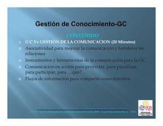 CONTENIDO
G C Vs GESTIÓN DE LA COMUNICACION (20 Minutos)
Asociatividad para mejorar la comunicación y fortalecer las
relaciones
Instrumentos y herramientas de la comunicación para la GC
Comunicación en acción para proyectar, para planificar,
para participar, para …que?
Flujos de información para compartir conocimientos




  ANDI CAUCA- Santander de Quilichao septiembre 25 de 2009 / Luz Stella Pemberthy G. - MBA
 