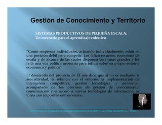 SISTEMAS PRODUCTIVOS DE PEQUEÑA ESCALA:
      Un escenario para el aprendizaje colectivo


“Como empresas individuales, actuando individualmente, están en
una posición débil para competir. Les faltan recursos, economías de
escala y de alcance de las cuales disponen las firmas grandes y les
falta una voz política necesaria para influir sobre su propio entorno
económico y político”

El desarrollo del proyecto de EI nos dice, que si no es mediante la
asociatividad, la relación con el entorno, la implementación de
inteligencia competitiva, gestión tecnológica y ambiental;
acompañado de los procesos de gestión de conocimiento,
comunicación y el acceso a nuevas tecnologías de información, se
torna casi imposible este escenario.



  ANDI CAUCA- Santander de Quilichao septiembre 25 de 2009 / Luz Stella Pemberthy G. - MBA
 