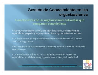 Características de las organizaciones futuristas que
                 comparten conocimiento

• Hay mayor cohesión y confianza entre los actores, se fortalecen las
capacidades grupales y se proyecta un liderazgo soportado en valores.

• La organización trabaja orientada en objetivos empresariales y en una
visión de largo plazo.

• Se identifican los activos de conocimiento y se determinan los niveles de
conocimiento.

• La organización valora su capital humano y tiene en cuenta sus
capacidades y habilidades, agregando valor a su capital intelectual.



      ANDI CAUCA- Santander de Quilichao septiembre 25 de 2009 / Luz Stella Pemberthy G. - MBA
 
