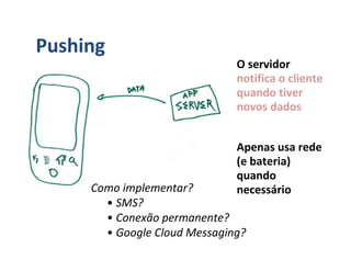 Pushing
                              O servidor
                              notifica o cliente
                              quando tiver
                              novos dados


                              Apenas usa rede
                              (e bateria)
                              quando
     Como implementar?        necessário
       • SMS?
       • Conexão permanente?
       • Google Cloud Messaging?
 