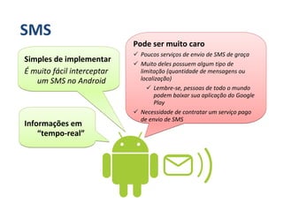 SMS
                            Pode ser muito caro
                             Poucos serviços de envio de SMS de graça
Simples de implementar       Muito deles possuem algum tipo de
É muito fácil interceptar    limitação (quantidade de mensagens ou
   um SMS no Android         localização)
                                  Lembre-se, pessoas de todo o mundo
                                  podem baixar sua aplicação do Google
                                  Play
                             Necessidade de contratar um serviço pago
                             de envio de SMS
Informações em
    “tempo-real”
 