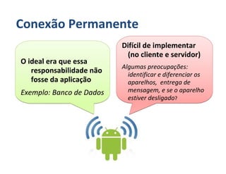 Conexão Permanente
                          Difícil de implementar
                           (no cliente e servidor)
O ideal era que essa
                          Algumas preocupações:
   responsabilidade não     identificar e diferenciar os
   fosse da aplicação       aparelhos, entrega de
Exemplo: Banco de Dados     mensagem, e se o aparelho
                            estiver desligado?
 
