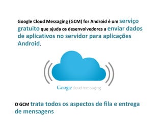 Google Cloud Messaging (GCM) for Android é um serviço
 gratuito que ajuda os desenvolvedores a enviar dados
 de aplicativos no servidor para aplicações
 Android.




O GCM trata todos os   aspectos de fila e entrega
de mensagens
 
