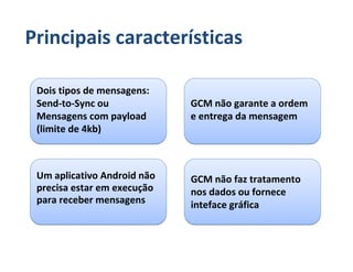 Principais características

 Dois tipos de mensagens:
 Send-to-Sync ou             GCM não garante a ordem
 Mensagens com payload       e entrega da mensagem
 (limite de 4kb)



 Um aplicativo Android não   GCM não faz tratamento
 precisa estar em execução   nos dados ou fornece
 para receber mensagens      inteface gráfica
 