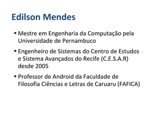 Edilson Mendes
 Mestre em Engenharia da Computação pela
 Universidade de Pernambuco
 Engenheiro de Sistemas do Centro de Estudos
 e Sistema Avançados do Recife (C.E.S.A.R)
 desde 2005
 Professor de Android da Faculdade de
 Filosofia Ciências e Letras de Caruaru (FAFICA)
 