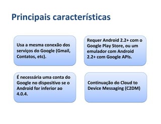Principais características

                              Requer Android 2.2+ com o
 Usa a mesma conexão dos      Google Play Store, ou um
 serviços do Google (Gmail,   emulador com Android
 Contatos, etc).              2.2+ com Google APIs.



 É necessária uma conta do
 Google no dispositivo se o   Continuação do Cloud to
 Android for inferior ao      Device Messaging (C2DM)
 4.0.4.
 