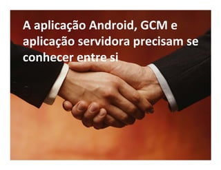 A aplicação Android, GCM e
aplicação servidora precisam se
conhecer entre si
 