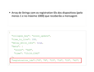 Array de Strings com os registration IDs dos dispositivos (pelo
    menos 1 e no máximo 1000) que receberão a mensagem




{
    "collapse_key": "score_update",
    "time_to_live": 108,
    "delay_while_idle": true,
    "data": {
      "score": "4x8",
      "time": "15:16.2342"
    },
    "registration_ids":["4", "8", "15", "16", "23", "42"]
}
 