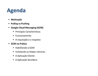 Agenda
 Motivação
 Pulling vs Pushing
 Google Cloud Messaging (GCM)
     Principais Características
     Funcionamento
     A requisição e a resposta
 GCM na Prática
     Habilitando o GCM
     Instalando as Helper Libraries
     A Aplicação Cliente
     A Aplicação Servidora
 