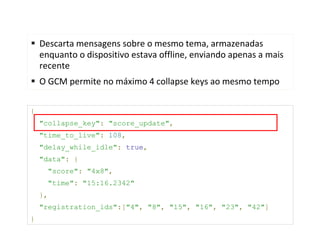 Descarta mensagens sobre o mesmo tema, armazenadas
    enquanto o dispositivo estava offline, enviando apenas a mais
    recente
    O GCM permite no máximo 4 collapse keys ao mesmo tempo

{
    "collapse_key": "score_update",
    "time_to_live": 108,
    "delay_while_idle": true,
    "data": {
      "score": "4x8",
      "time": "15:16.2342"
    },
    "registration_ids":["4", "8", "15", "16", "23", "42"]
}
 