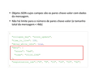 Objeto JSON cujos campos são os pares chave-valor com dados
    da mensagem.
    Não há limite para o número de pares chave-valor (o tamanho
    total da mensagem < 4kb)

{
    "collapse_key": "score_update",
    "time_to_live": 108,
    "delay_while_idle": true,
    "data": {
      "score": "4x8",
      "time": "15:16.2342"
    },
    "registration_ids":["4", "8", "15", "16", "23", "42"]
}
 