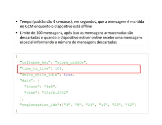 Tempo (padrão são 4 semanas), em segundos, que a mensagem é mantida
    no GCM enquanto o dispositivo está offline
    Limite de 100 mensagens, após isso as mensagens armazenadas são
    descartadas e quando o dispositivo estiver online recebe uma mensagem
    especial informando o número de mensagens descartadas


{
    "collapse_key": "score_update",
    "time_to_live": 108,
    "delay_while_idle": true,
    "data": {
      "score": "4x8",
      "time": "15:16.2342"
    },
    "registration_ids":["4", "8", "15", "16", "23", "42"]
}
 