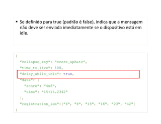 Se definido para true (padrão é false), indica que a mensagem
    não deve ser enviada imediatamente se o dispositivo está em
    idle.



{
    "collapse_key": "score_update",
    "time_to_live": 108,
    "delay_while_idle": true,
    "data": {
      "score": "4x8",
      "time": "15:16.2342"
    },
    "registration_ids":["4", "8", "15", "16", "23", "42"]
}
 