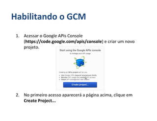 Habilitando o GCM
 1. Acessar o Google APIs Console
    (https://code.google.com/apis/console) e criar um novo
    projeto.




 2. No primeiro acesso aparecerá a página acima, clique em
    Create Project...
 