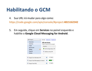 Habilitando o GCM
 4. Sua URL irá mudar para algo como:
 https://code.google.com/apis/console/#project:4815162342

 5. Em seguida, clique em Services no painel esquerdo e
    habilite o Google Cloud Messaging for Android.
 