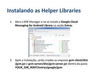 Instalando as Helper Libraries
 1. Abra o SDK Manager e na se instale o Google Cloud
    Messaging for Android Library na seção Extras




 2. Após a instalação, serão criados os arquivos gcm-client/dist
    /gcm.jar e gcm-server/dist/gcm-server.jar dentro da pasta
    YOUR_SDK_ROOT/extras/google/gcm
 