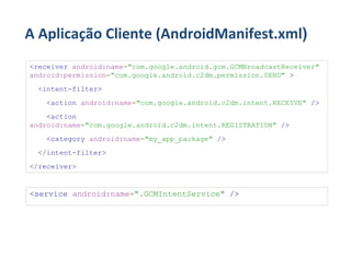 A Aplicação Cliente (AndroidManifest.xml)
<receiver android:name="com.google.android.gcm.GCMBroadcastReceiver"
android:permission="com.google.android.c2dm.permission.SEND" >
 <intent-filter>
   <action android:name="com.google.android.c2dm.intent.RECEIVE" />
    <action
android:name="com.google.android.c2dm.intent.REGISTRATION" />
   <category android:name="my_app_package" />
 </intent-filter>
</receiver>


<service android:name=".GCMIntentService" />
 