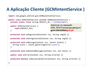 A Aplicação Cliente (GCMIntentService )
import com.google.android.gcm.GCMBaseIntentService;

public class GCMIntentService extends GCMBaseIntentService {
  private static final String PROJECT_ID = "337954533874";

    public GCMIntentService() {            Adicionar no classpath
        super(PROJECT_ID);                 SDK_ROOT/extras/google/gcm/
    }                                      gcm-client/dist/gcm.jar
    protected void onRegistered(Context ctx, String regId) {}

    protected void onUnregistered(Context ctx, String regId) {}

    protected void onMessage(Context ctx, Intent intent) {
      String score = intent.getStringExtra("score");
    }

    protected void onDeletedMessages(Context ctx, int total) {}

    public void onError(Context ctx, String errorId) {}

    protected boolean onRecoverableError(Context ctx, String errorId) {}

}
 