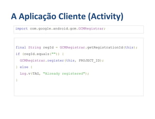 A Aplicação Cliente (Activity)
 import com.google.android.gcm.GCMRegistrar;




 final String regId = GCMRegistrar.getRegistrationId(this);
 if (regId.equals("")) {
     GCMRegistrar.register(this, PROJECT_ID);
 } else {
     Log.v(TAG, "Already registered");
 }
 