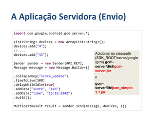 A Aplicação Servidora (Envio)
import com.google.android.gcm.server.*;

List<String> devices = new ArrayList<String>();
devices.add("4");
// ...
devices.add("43");                        Adicionar no classpath
                                          (SDK_ROOT/extras/google
Sender sender = new Sender(API_KEY);      /gcm) gcm-
Message message = new Message.Builder()   server/dist/gcm-
                                          server.jar
.collapseKey("score_update")              e
.timeToLive(108)
.delayWhileIdle(true)                     gcm-
.addData("score", "4x8")                  server/lib/json_simple-
.addData("time", "15:16.2342")            1.1.jar
.build();

MulticastResult result = sender.send(message, devices, 1);
 