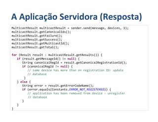 A Aplicação Servidora (Resposta)
MulticastResult multicastResult = sender.send(message, devices, 1);
multicastResult.getCanonicalIds();
multicastResult.getFailure();
multicastResult.getSuccess();
multicastResult.getMulticastId();
multicastResult.getTotal();

for (Result result : multicastResult.getResults()) {
   if (result.getMessageId() != null) {
      String canonicalRegId = result.getCanonicalRegistrationId();
      if (canonicalRegId != null) {
         // same device has more than on registration ID: update
         // database
       }
   } else {
      String error = result.getErrorCodeName();
      if (error.equals(Constants.ERROR_NOT_REGISTERED)) {
         // application has been removed from device - unregister
         // database
      }
   }
}
 
