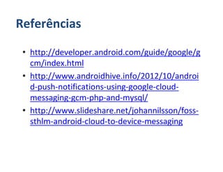 Referências

 • http://developer.android.com/guide/google/g
   cm/index.html
 • http://www.androidhive.info/2012/10/androi
   d-push-notifications-using-google-cloud-
   messaging-gcm-php-and-mysql/
 • http://www.slideshare.net/johannilsson/foss-
   sthlm-android-cloud-to-device-messaging
 