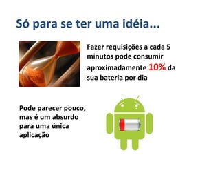 Só para se ter uma idéia...
                      Fazer requisições a cada 5
                      minutos pode consumir
                      aproximadamente 10% da
                      sua bateria por dia


Pode parecer pouco,
mas é um absurdo
para uma única
aplicação
 