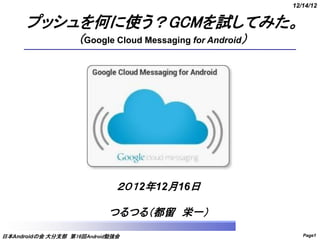 12/14/12


      プッシュを何に使う？GCMを試してみた。
                   （Google Cloud Messaging for Android）




                              ２０１2年12月16日

                            つるつる（都留 栄一）
日本Androidの会 大分支部 第16回Android勉強会                              Page1
 