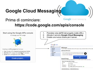 Google Cloud Messaging
Prima di cominciare:
     https://code.google.com/apis/console
                   1.   Prendete nota dell'ID del progetto (nella URL);
                   2.   Attivate il servizio Google Cloud Messaging;
                   3.   Create una nuova chiave per il server.
 