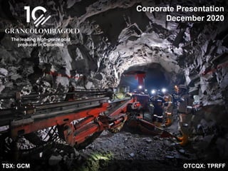 TSX: GCM OTCQX: TPRFF
December 2020
Corporate Presentation
December 2020
TSX: GCM OTCQX: TPRFF
The leading high-grade gold
producer in Colombia
 