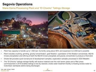 TSX: GCM OTCQX: TPRFF
December 2020
Segovia Operations
Maria Dama Processing Plant and “El Chocho” Tailings Storage
• Plant has capacity to handle up to 1,500 tpd. Currently using about 90% and expansion to 2,000 tpd is possible
• Plant includes crushing, grinding, gravity concentration, gold flotation, cyanidation of the flotation concentrate, Merrill-
Crowe precipitation and refining of both the Merrill-Crowe precipitate and gravity concentrate to produce a final doré
• Onsite lab provides quick turnaround of development samples; exploration samples processed in SGS Medellin
• The “El Chocho” tailings storage facility will receive material over the next seven years and a filter press
commissioned in 2019 enables tailings to be dry stacked; onsite water treatment facility is treating excess water to
Colombian standards before being discharged
18
 