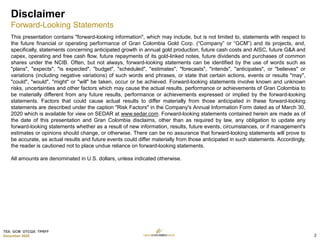 TSX: GCM OTCQX: TPRFF
December 2020
Disclaimer
Forward-Looking Statements
This presentation contains "forward-looking information", which may include, but is not limited to, statements with respect to
the future financial or operating performance of Gran Colombia Gold Corp. (“Company” or “GCM”) and its projects, and,
specifically, statements concerning anticipated growth in annual gold production, future cash costs and AISC, future G&A and
capex, operating and free cash flow, future repayments of its gold-linked notes, future dividends and purchases of common
shares under the NCIB. Often, but not always, forward-looking statements can be identified by the use of words such as
"plans", "expects", "is expected", "budget", "scheduled", "estimates", "forecasts", "intends", "anticipates", or "believes" or
variations (including negative variations) of such words and phrases, or state that certain actions, events or results "may",
"could", "would", "might" or "will" be taken, occur or be achieved. Forward-looking statements involve known and unknown
risks, uncertainties and other factors which may cause the actual results, performance or achievements of Gran Colombia to
be materially different from any future results, performance or achievements expressed or implied by the forward-looking
statements. Factors that could cause actual results to differ materially from those anticipated in these forward-looking
statements are described under the caption "Risk Factors" in the Company's Annual Information Form dated as of March 30,
2020 which is available for view on SEDAR at www.sedar.com. Forward-looking statements contained herein are made as of
the date of this presentation and Gran Colombia disclaims, other than as required by law, any obligation to update any
forward-looking statements whether as a result of new information, results, future events, circumstances, or if management's
estimates or opinions should change, or otherwise. There can be no assurance that forward-looking statements will prove to
be accurate, as actual results and future events could differ materially from those anticipated in such statements. Accordingly,
the reader is cautioned not to place undue reliance on forward-looking statements.
All amounts are denominated in U.S. dollars, unless indicated otherwise.
2
 