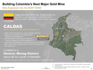 TSX: GCM OTCQX: TPRFF
December 2020
(1) As of November 27, 2020, Gran Colombia owns 53,435,989 common shares
of Caldas Gold.
(2) Refer to Caldas Gold press releases dated July 29, 2020 , August 26, 2020,
and September 29, 2020.
Building Colombia’s Next Major Gold Mine
Mine Expansion into the DEEP ZONE
Caldas Gold Corp (TSX-V: CGC, OTCQX: ALLXF) was
formed in a spin out by Gran Colombia Gold in
February 2020; GCM holds a 53.5% equity interest(1).
• Caldas Gold is focused on a major underground mine
expansion at Marmato to incorporate the
Deep Zone mineralization.
• US$110M stream financing with Wheaton
Precious Metals to fund mine expansion.(2)
• Completed CA$50M equity private placement and US$83M
Gold-Linked Notes Offering as part of the financing for the
mine expansion.(2)
22
• Aris Gold Transaction (page 25) brings funding and new leadership team
 