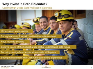 TSX: GCM OTCQX: TPRFF
December 2020
Why Invest in Gran Colombia?
Leading High-Grade Gold Producer in Colombia
Undervalued versus peers
Strong free cash flow yield and healthy balance sheet
Pays monthly dividend
Segovia is one of the highest grade global underground gold mines
Focusing on significant exploration upside at Segovia
Strong management with Latin American mining experience
27
 