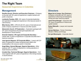 TSX: GCM OTCQX: TPRFF
December 2020
Directors
Miguel de la Campa, Vice Chairman –
Company co-founder with 30+ years of
experience in financing and developing
mining and other resource projects
Jaime Perez Branger – Executive with
30+ years of experience in finance and
capital markets
Robert Metcalfe – Lawyer and corporate
director
Hernan Martinez – Former Colombian
Minister of Mines and Energy
De Lyle Bloomquist – Corporate director
Management
Serafino Iacono, Director and Executive Chairman – Company
co-founder with 30+ years of experience in capital markets and
public companies
Lombardo Paredes, CEO - 20+ years of corporate leadership
and operations management experience in the resource sector in
Latin America
Mike Davies, CFO – CPA,CA with 20+ years of international and
public company experience in resource and other sectors
Alessandro Cecchi, VP Exploration – Exploration geologist with
20+ years of experience focused gold exploration and
development in South America
Amanda Fullerton, VP Legal and Corporate Secretary –
Lawyer with 12 years of experience in corporate securities law in
resource industries
Jose Ignacio Noguera, VP Corporate Affairs – Lawyer with 20+
years of experience in public and government affairs and
sustainability in the resource sector in Colombia
Angel Meza, General Manager, Segovia Operations – Mine
engineer with 17+ years of experience in mining operations in
South America and Africa
Inivaldo Diaz, Technical Manager, Segovia Operations – Civil
mine engineer with 24+ years of experience in the mining industry
in South America
The Right Team
Seasoned Experience in Colombia
9
 