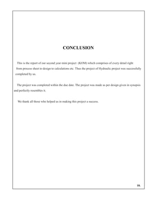 CONCLUSION
This is the report of our second year mini project (KOM) which comprises of every detail right
from process sheet to design to calculations etc. Thus the project of Hydraulic project was successfully
completed by us.
The project was completed within the due date. The project was made as per design given in synopsis
and perfectly resembles it.
We thank all those who helped us in making this project a success.
10.
 