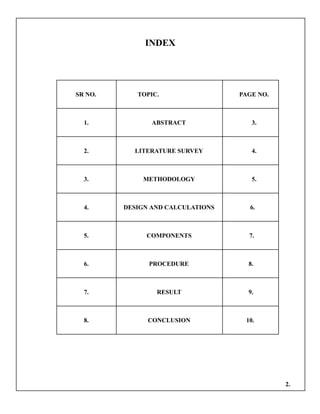 INDEX
SR NO. TOPIC. PAGE NO.
1. ABSTRACT 3.
2. LITERATURE SURVEY 4.
3. METHODOLOGY 5.
4. DESIGN AND CALCULATIONS 6.
5. COMPONENTS 7.
6. PROCEDURE 8.
7. RESULT 9.
8. CONCLUSION 10.
2.
 