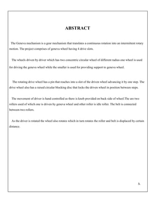ABSTRACT
The Geneva mechanism is a gear mechanism that translates a continuous rotation into an intermittent rotary
motion. The project comprises of geneva wheel having 4 drive slots.
The wheels driven by driver which has two concentric circular wheel of different radius one wheel is used
for driving the geneva wheel while the smaller is used for providing support to geneva wheel.
The rotating drive wheel has a pin that reaches into a slot of the driven wheel advancing it by one step. The
drive wheel also has a raised circular blocking disc that locks the driven wheel in position between steps.
The movement of driver is hand controlled as there is knob provided on back side of wheel.The are two
rollers used of which one is driven by geneva wheel and other roller is idle roller. The belt is connected
between two rollers.
As the driver is rotated the wheel also rotates which in turn rotates the roller and belt is displaced by certain
distance.
3.
 