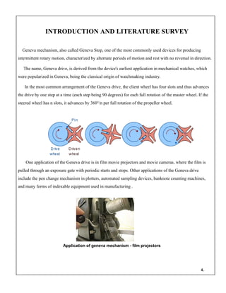 INTRODUCTION AND LITERATURE SURVEY
Geneva mechanism, also called Geneva Stop, one of the most commonly used devices for producing
intermittent rotary motion, characterized by alternate periods of motion and rest with no reversal in direction.
The name, Geneva drive, is derived from the device's earliest application in mechanical watches, which
were popularized in Geneva, being the classical origin of watchmaking industry.
In the most common arrangement of the Geneva drive, the client wheel has four slots and thus advances
the drive by one step at a time (each step being 90 degrees) for each full rotation of the master wheel. If the
steered wheel has n slots, it advances by 360°/n per full rotation of the propeller wheel.
One application of the Geneva drive is in film movie projectors and movie cameras, where the film is
pulled through an exposure gate with periodic starts and stops. Other applications of the Geneva drive
include the pen change mechanism in plotters, automated sampling devices, banknote counting machines,
and many forms of indexable equipment used in manufacturing .
Application of geneva mechanism - film projectors
4.
 