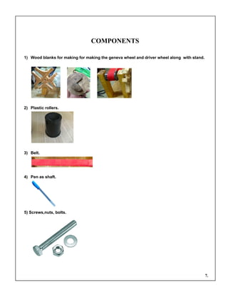 COMPONENTS
1) Wood blanks for making for making the geneva wheel and driver wheel along with stand.
2) Plastic rollers.
3) Belt.
4) Pen as shaft.
5) Screws,nuts, bolts.
7.
 