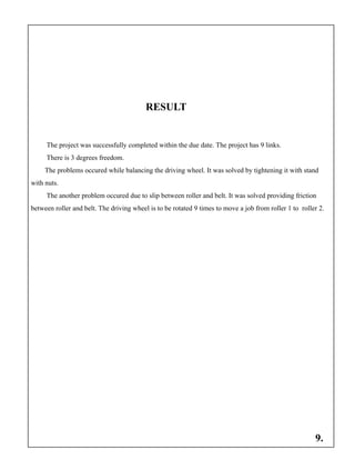 RESULT
The project was successfully completed within the due date. The project has 9 links.
There is 3 degrees freedom.
The problems occured while balancing the driving wheel. It was solved by tightening it with stand
with nuts.
The another problem occured due to slip between roller and belt. It was solved providing friction
between roller and belt. The driving wheel is to be rotated 9 times to move a job from roller 1 to roller 2.
9.
 