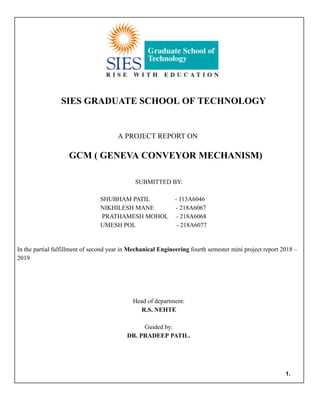 SIES GRADUATE SCHOOL OF TECHNOLOGY
A PROJECT REPORT ON
GCM ( GENEVA CONVEYOR MECHANISM)
SUBMITTED BY:
SHUBHAM PATIL - 113A6046
NIKHILESH MANE - 218A6067
PRATHAMESH MOHOL - 218A6068
UMESH POL - 218A6077
In the partial fulfillment of second year in Mechanical Engineering fourth semester mini project report 2018 –
2019
Head of department:
R.S. NEHTE
Guided by:
DR. PRADEEP PATIL.
1.
 