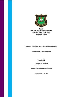 IECC
INSTITUCIÓN EDUCATIVA
CÁRDENAS CENTRO
Palmira, Valle
Sistema Integrado MECI y Calidad (SIMECA)
Manual de Convivencia
Versión 02
Código: GCM-M-01
Proceso: Gestión Comunitaria
Fecha: 2014-01-13
 